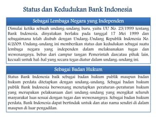Status dan Kedudukan Bank Indonesia
Dimulai ketika sebuah undang-undang baru, yaitu UU No. 23/1999 tentang
Bank Indonesia, dinyatakan berlaku pada tanggal 17 Mei 1999 dan
sebagaimana telah diubah dengan Undang-Undang Republik Indonesia No.
6/2009. Undang-undang ini memberikan status dan kedudukan sebagai suatu
lembaga negara yang independen dalam melaksanakan tugas dan
wewenangnya, bebas dari campur tangan Pemerintah dan/atau pihak lain,
kecuali untuk hal-hal yang secara tegas diatur dalam undang-undang ini.
Sebagai Lembaga Negara yang Independen
Status Bank Indonesia baik sebagai badan hukum publik maupun badan
hukum perdata ditetapkan dengan undang-undang. Sebagai badan hukum
publik Bank Indonesia berwenang menetapkan peraturan-peraturan hukum
yang merupakan pelaksanaan dari undang-undang yang mengikat seluruh
masyarakat luas sesuai dengan tugas dan wewenangnya. Sebagai badan hukum
perdata, Bank Indonesia dapat bertindak untuk dan atas nama sendiri di dalam
maupun di luar pengadilan.
Sebagai Badan Hukum
 