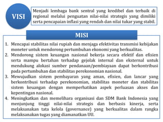 Menjadi lembaga bank sentral yang kredibel dan terbaik di
regional melalui penguatan nilai-nilai strategis yang dimiliki
serta pencapaian inflasi yang rendah dan nilai tukar yang stabil.
1. Mencapai stabilitas nilai rupiah dan menjaga efektivitas transmisi kebijakan
moneter untuk mendorong pertumbuhan ekonomi yang berkualitas.
2. Mendorong sistem keuangan nasional bekerja secara efektif dan efisien
serta mampu bertahan terhadap gejolak internal dan eksternal untuk
mendukung alokasi sumber pendanaan/pembiayaan dapat berkontribusi
pada pertumbuhan dan stabilitas perekonomian nasional.
3. Mewujudkan sistem pembayaran yang aman, efisien, dan lancar yang
berkontribusi terhadap perekonomian, stabilitas moneter dan stabilitas
sistem keuangan dengan memperhatikan aspek perluasan akses dan
kepentingan nasional.
4. Meningkatkan dan memelihara organisasi dan SDM Bank Indonesia yang
menjunjung tinggi nilai-nilai strategis dan berbasis kinerja, serta
melaksanakan tata kelola (governance) yang berkualitas dalam rangka
melaksanakan tugas yang diamanatkan UU.
MISI
VISI
 