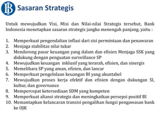 Untuk mewujudkan Visi, Misi dan Nilai-nilai Strategis tersebut, Bank
Indonesia menetapkan sasaran strategis jangka menengah panjang, yaitu :
1. Memperkuat pengendalian inflasi dari sisi permintaan dan penawaran
2. Menjaga stabilitas nilai tukar
3. Mendorong pasar keuangan yang dalam dan efisien Menjaga SSK yang
didukung dengan penguatan surveillance SP
4. Mewujudkan keuangan inklusif yang terarah, efisien, dan sinergis
5. Memelihara SP yang aman, efisien, dan lancar
6. Memperkuat pengelolaan keuangan BI yang akuntabel
7. Mewujudkan proses kerja efektif dan efisien dengan dukungan SI,
kultur, dan governance
8. Mempercepat ketersediaan SDM yang kompeten
9. Memperkuat aliansi strategis dan meningkatkan persepsi positif BI
10. Memantapkan kelancaran transisi pengalihan fungsi pengawasan bank
ke OJK
Sasaran Strategis
 