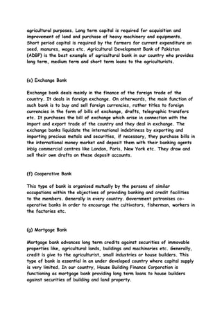 agricultural purposes. Long term capital is required for acquisition and
improvement of land and purchase of heavy machinery and equipments.
Short period capital is required by the farmers for current expenditure on
seed, manures, wages etc. Agricultural Development Bank of Pakistan
(ADBP) is the best example of agricultural bank in our country who provides
long term, medium term and short term loans to the agriculturists.



(e) Exchange Bank

Exchange bank deals mainly in the finance of the foreign trade of the
country. It deals in foreign exchange. On otherwards, the main function of
such bank is to buy and sell foreign currencies, rather titles to foreign
currencies in the form of bills of exchange, drafts, telegraphic transfers
etc. It purchases the bill of exchange which arise in connection with the
import and export trade of the country and they deal in exchange. The
exchange banks liquidate the international indebtiness by exporting and
importing precious metals and securities, if necessary, they purchase bills in
the international money market and deposit them with their banking agents
inbig commercial centres like London, Paris, New York etc. They draw and
sell their own drafts on these deposit accounts.



(f) Cooperative Bank

This type of bank is organised mutually by the persons of similar
occupations within the objectives of providing banking and credit facilities
to the members. Generally in every country. Government patronises co-
operative banks in order to encourage the cultivators, fisherman, workers in
the factories etc.



(g) Mortgage Bank

Mortgage bank advances long term credits against securities of immovable
properties like, agricultural lands, buildings and machinaries etc. Generally,
credit is give to the agriculturist, small industries or house builders. This
type of bank is essential in an under developed country where capital supply
is very limited. In our country, House Building Finance Corporation is
functioning as mortgage bank providing long term loans to house builders
against securities of building and land property.
 