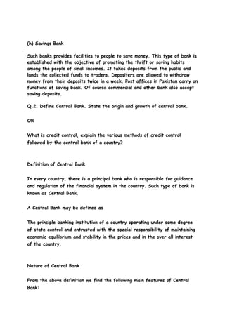 (h) Savings Bank

Such banks provides facilities to people to save money. This type of bank is
established with the objective of promoting the thrift or saving habits
among the people of small incomes. It takes deposits from the public and
lands the collected funds to traders. Depositers are allowed to withdraw
money from their deposits twice in a week. Post offices in Pakistan carry on
functions of saving bank. Of course commercial and other bank also accept
saving deposits.

Q.2. Define Central Bank. State the origin and growth of central bank.


OR


What is credit control, explain the various methods of credit control
followed by the central bank of a country?



Definition of Central Bank


In every country, there is a principal bank who is responsible for guidance
and regulation of the financial system in the country. Such type of bank is
known as Central Bank.


A Central Bank may be defined as


The principle banking institution of a country operating under some degree
of state control and entrusted with the special responsibility of maintaining
economic equilibrium and stability in the prices and in the over all interest
of the country.



Nature of Central Bank


From the above definition we find the following main features of Central
Bank:
 