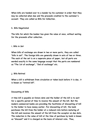 When bills are handed over to a bander by his customer in order that they
may be collected when due and the proceeds credited to the customer's
account. They are called as Bills for Collection.



h. Bills Negotiated


The bills for which the banker has given the value at once, without waiting
for the proceeds after collection.



i. Bills in Set


When bills of exchange are drawn in two or more parts, they are called
"bills in set". The foreign bills are generally drawn in sets of two or three.
The each of the set is on a seperate piece of paper, but all parts are
worded exactly in the same language except that the parts are numbered
as "The 1st of exchange", "2nd of exchange" etc.



j. Bills Retired


When a bill is withdrawn from circulation or taken back before it is due, it
is known as "retired bill".



Discounting of Bills


A time bill is payable on future date and the holder of the bill is to wait
for a specific period of time to receive the amount of the bill. But the
modern commercial banks are providing the facilitates of discounting of bill
to the holder to have money earlier. For discounting of bill, the bank
purchases the bill from the holder at a reduced rate before maturing of
the bill and receives the amount of the bill from the acceptor on due date.
The reduction in the value of bill at the time of purchase by bank is known
as "discount" and it is charged on the basis of interest rate. Thus,
 