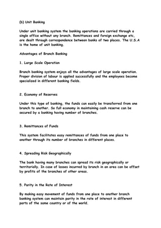 (b) Unit Banking

Under unit banking system the banking operations are carried through a
single office without any branch. Remittances and foreign exchange etc,
are dealt through correspondence between banks of two places. The U.S.A
is the home of unit banking.

Advantages of Branch Banking

1. Large Scale Operation

Branch banking system enjoys all the advantages of large scale operation.
Proper division of labour is applied successfully and the employees become
specialized in different banking fields.



2. Economy of Reserves

Under this type of banking, the funds can easily be transferred from one
branch to another. So full economy in maintaining cash reserve can be
secured by a banking having number of branches.



3. Remittances of Funds

This system facilitates easy remittances of funds from one place to
another through its number of branches in different places.



4. Spreading Risk Geographically

The bank having many branches can spread its risk geographically or
territorially. In case of losses incurred by branch in an area can be offset
by profits of the branches of other areas.



5. Parity in the Rate of Interest

By making easy movement of funds from one place to another branch
banking system can maintain parity in the rate of interest in different
parts of the same country or of the world.
 