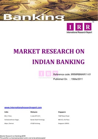 MARKET RESEARCH ON
                                            INDIAN BANKING
                                                                   Reference code: IRRMRBMAR11-01

                                                                   Published On             : 15Mar2011




      www.internationalresearchreport.com
      India                               Malaysia                     Singapore

      #42, II Floor,                      3, Jalan BP 3/17,            7500ª Beach Road

      Venkatarathinam Nagar,              Bandar Bukit Puchonga,       #08-313, the Plaza

      Adyar, Chennai.                     47100 Puchong,               Singapore 199591




Market Research on Banking @IRR
This profile is a licensed product and is not to be photocopied
 