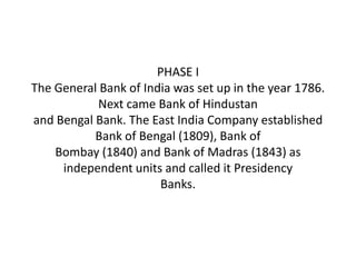 PHASE I
The General Bank of India was set up in the year 1786.
           Next came Bank of Hindustan
and Bengal Bank. The East India Company established
           Bank of Bengal (1809), Bank of
    Bombay (1840) and Bank of Madras (1843) as
     independent units and called it Presidency
                       Banks.
 