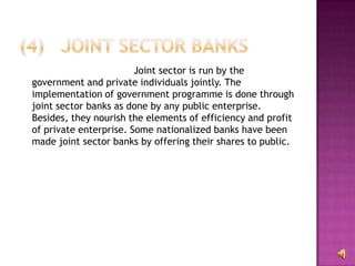 Joint sector is run by the
government and private individuals jointly. The
implementation of government programme is done through
joint sector banks as done by any public enterprise.
Besides, they nourish the elements of efficiency and profit
of private enterprise. Some nationalized banks have been
made joint sector banks by offering their shares to public.
 
