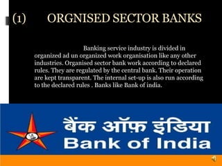 (1)       ORGNISED SECTOR BANKS

                         Banking service industry is divided in
      organized ad un organized work organisation like any other
      industries. Organised sector bank work according to declared
      rules. They are regulated by the central bank. Their operation
      are kept transparent. The internal set-up is also run according
      to the declared rules . Banks like Bank of india.
 