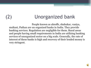 (2)                     Unorganized bank
                      People known as ahroffs, shahukar, vaniya,
 multani, Pathan are un organized banks in India. They provide
 banking services. Regulation are negligible for them. Rural areas
 and people having small requirements in India are utilizing banking
 services of unorganized sector on a big scale. Generally, the rate of
 interest of these banks is high and recovery of their lended money is
 very stringent.
 