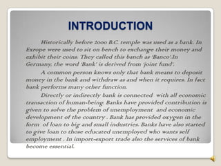 INTRODUCTION
      Historically before 2000 B.C. temple was used as a bank. In
Exrope were used to sit on bench to exchange their money and
exhibit their coins. They called this banch as ‘Banco’.In
Germany, the word ‘Bank’ is derived from ‘joint fund’.
      A common person knows only that bank means to deposit
money in the bank and withdraw as and when it requires. In fact
bank performs many other function.
      Directly or indirectly bank is connected with all economic
transaction of human-being. Banks have provided contribution is
given to solve the problem of unemployment and economic
development of the country . Bank has provided oxygen in the
form of loan to big and small industries. Banks have also started
to give loan to those educated unemployed who wants self
employment . In import-export trade also the services of bank
become essential.
 
