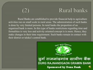 Rural Banks are established to provide financial help to agriculture
activities run on small scale in rural areas. The administration of such banks
is done by very limited persons. In rural banks the proportion of un
organized bank is more. In this type of banks restrictions regarding time and
formalities is very less and activity oriented concept is is more. Hence, they
make changes in their time requirement. Such banks remain in contact with
their district or taluka’s central bank.
 
