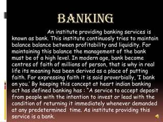 BANKING
               An institute providing banking services is
known as bank. This institute continuosly tries to maintain
balance balance between profitability and liquidity. For
maintaining this balance the management of the bank
must be of a high level. In modern age, bank become
centres of faith of millions of person, that is why in real
life its meaning has been derived as a place of putting
faith. For expressing faith it is said proverbially, ‘I bank
on you.’ By keeping this concept at heart indian banking
act has defined banking has : “A service to accept deposit
from people with the intention to invest or lead with the
condition of returning it immediately whenever demanded
at any predetermined time. As institute providing this
service is a bank.
 
