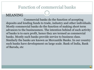 Function of commercial banks
MEANING
               Commercial banks do the function of accepting
deposits and lending funds to trade, industry and other individuals.
Mostly commercial banks do the function of making short term
advances to the businessmen. The intention behind of such activity
of banks is to earn profit, hence they are termed as commercial
banks. Mostly such banks provide service to business class.
Similarly the banks are known as Mercantile Banks. In our country
such banks have development on large scale. Bank of India, Bank
of Baroda, etc
 