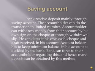 bank receive deposit mainly through
saving account. The accountholder can do the
transaction in limited number. Accountholder
can withdrow money from their account by his
own sign on the cheque or through withdrawal
slip. He can deposit his own cash, cheque and
draft received, in his account. Account holder
has to keep minimum balance in his account as
decided by the bank. Bank can force to their
accountholder regarding this, and hence mare
deposit can be obtained by this method
 