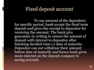 Fixed deposit account

             To use amount of the depositors
for specific period, bank accept the fixed term
deposit and gives the receipt to depositor for
receiving the amount. The bank give
guarantee in writing to return the amount of
deposit with interest to depositor after
finishing decided time i.e date of maturity.
Depositor can not withdraw their amount
before date of maturify and hence bank gives
more interest on the deposit compare to
saving account.
 