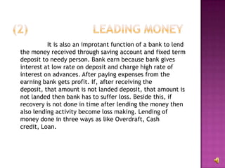 It is also an improtant function of a bank to lend
the money received through saving account and fixed term
deposit to needy person. Bank earn because bank gives
interest at low rate on deposit and charge high rate of
interest on advances. After paying expenses from the
earning bank gets profit. If, after receiving the
deposit, that amount is not landed deposit, that amount is
not landed then bank has to suffer loss. Beside this, if
recovery is not done in time after lending the money then
also lending activity become loss making. Lending of
money done in three ways as like Overdraft, Cash
credit, Loan.
 