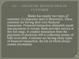 Banks has mainly two types of
customer; (1) depositor and (2) Borrowers. These
customer are having their own financial
transaction. Financial transaction ultimately result
into payement or receipt. Bank provides service at
this last stage. It conduct transaction from the
payement of electricity bill to collecting money of
bills receivable. Customer are having many types
of financial transaction, the list of which always
remain incomplete.
 