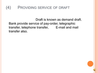 (4)    PROVIDING SERVICE OF DRAFT

                    Draft is known as demand draft.
 Bank provide service of pay-order, telegraphic
 transfer, telephone transfer,    E-mail and mail
 transfer also.
 