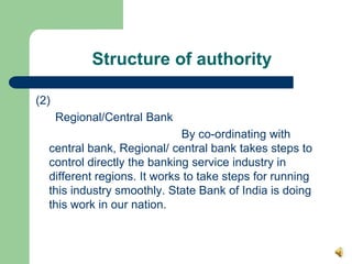 Structure of authority

(2)
      Regional/Central Bank
                             By co-ordinating with
  central bank, Regional/ central bank takes steps to
  control directly the banking service industry in
  different regions. It works to take steps for running
  this industry smoothly. State Bank of India is doing
  this work in our nation.
 
