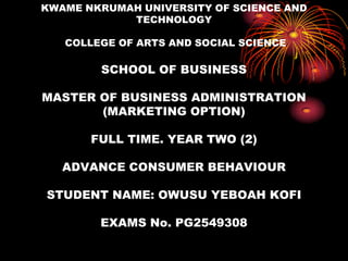 KWAME NKRUMAH UNIVERSITY OF SCIENCE AND TECHNOLOGY COLLEGE OF ARTS AND SOCIAL SCIENCESCHOOL OF BUSINESSMASTER OF BUSINESS ADMINISTRATION (MARKETING OPTION)FULL TIME. YEAR TWO (2)ADVANCE CONSUMER BEHAVIOURSTUDENT NAME: OWUSU YEBOAH KOFIEXAMS No. PG2549308 