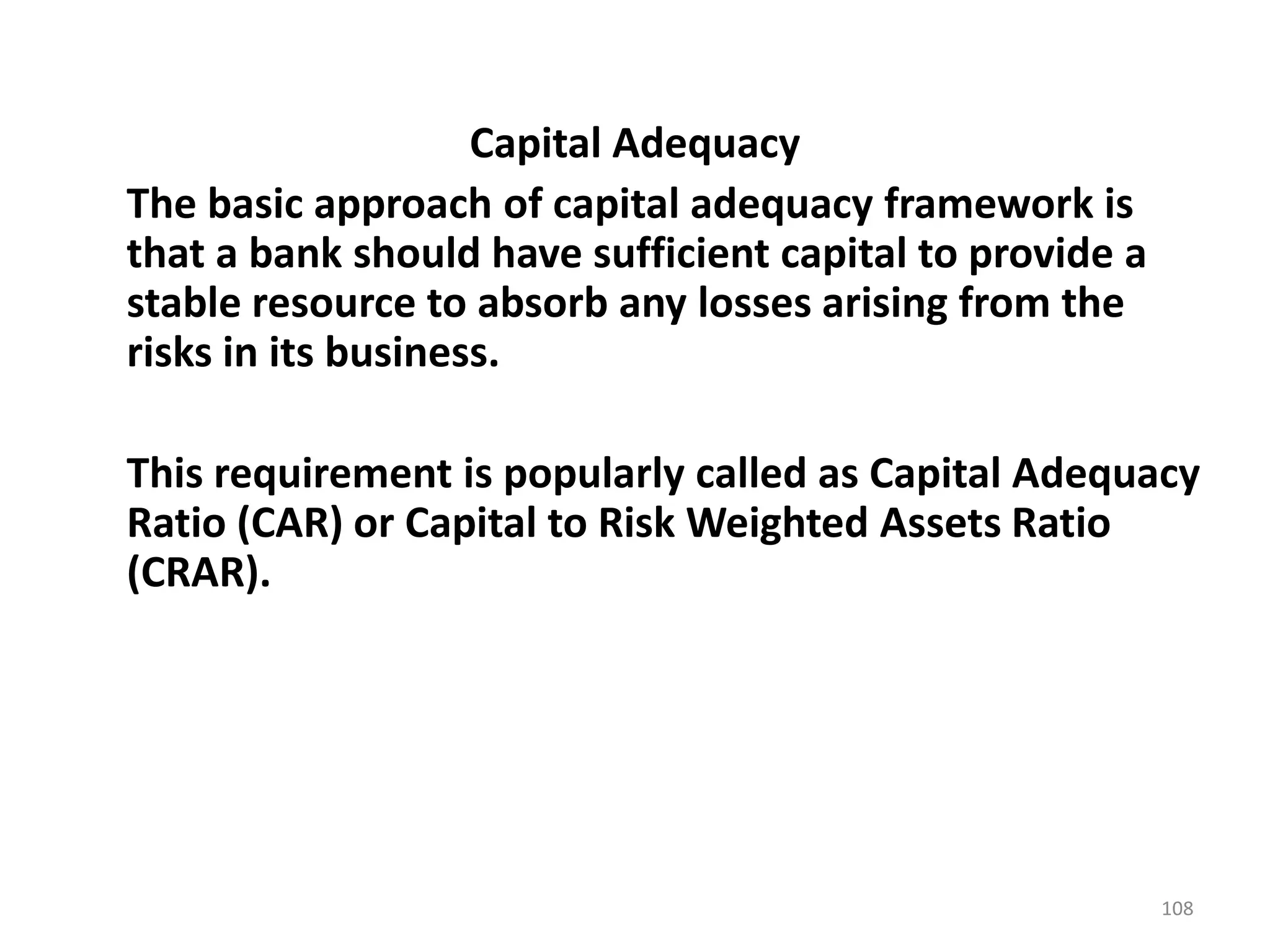 Capital Adequacy
The basic approach of capital adequacy framework is
that a bank should have sufficient capital to provide a
stable resource to absorb any losses arising from the
risks in its business.

This requirement is popularly called as Capital Adequacy
Ratio (CAR) or Capital to Risk Weighted Assets Ratio
(CRAR).




                                                          108
 