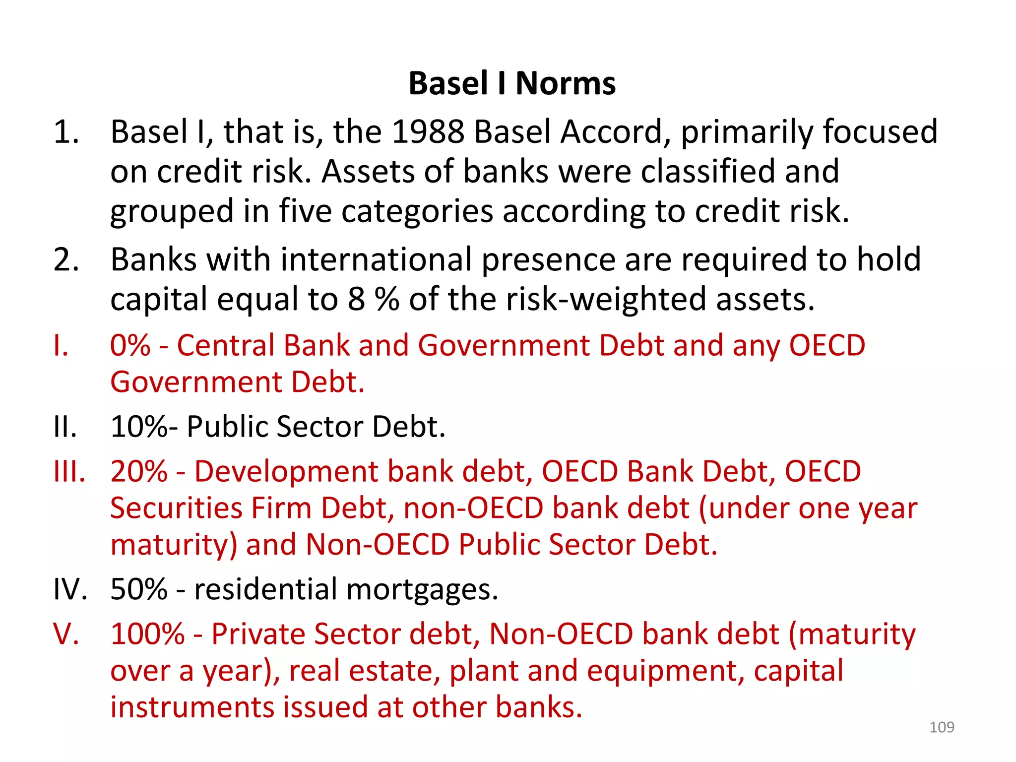 Basel I Norms
1. Basel I, that is, the 1988 Basel Accord, primarily focused
   on credit risk. Assets of banks were classified and
   grouped in five categories according to credit risk.
2. Banks with international presence are required to hold
   capital equal to 8 % of the risk-weighted assets.
I.     0% - Central Bank and Government Debt and any OECD
       Government Debt.
II.    10%- Public Sector Debt.
III.   20% - Development bank debt, OECD Bank Debt, OECD
       Securities Firm Debt, non-OECD bank debt (under one year
       maturity) and Non-OECD Public Sector Debt.
IV.    50% - residential mortgages.
V.     100% - Private Sector debt, Non-OECD bank debt (maturity
       over a year), real estate, plant and equipment, capital
       instruments issued at other banks.                         109
 