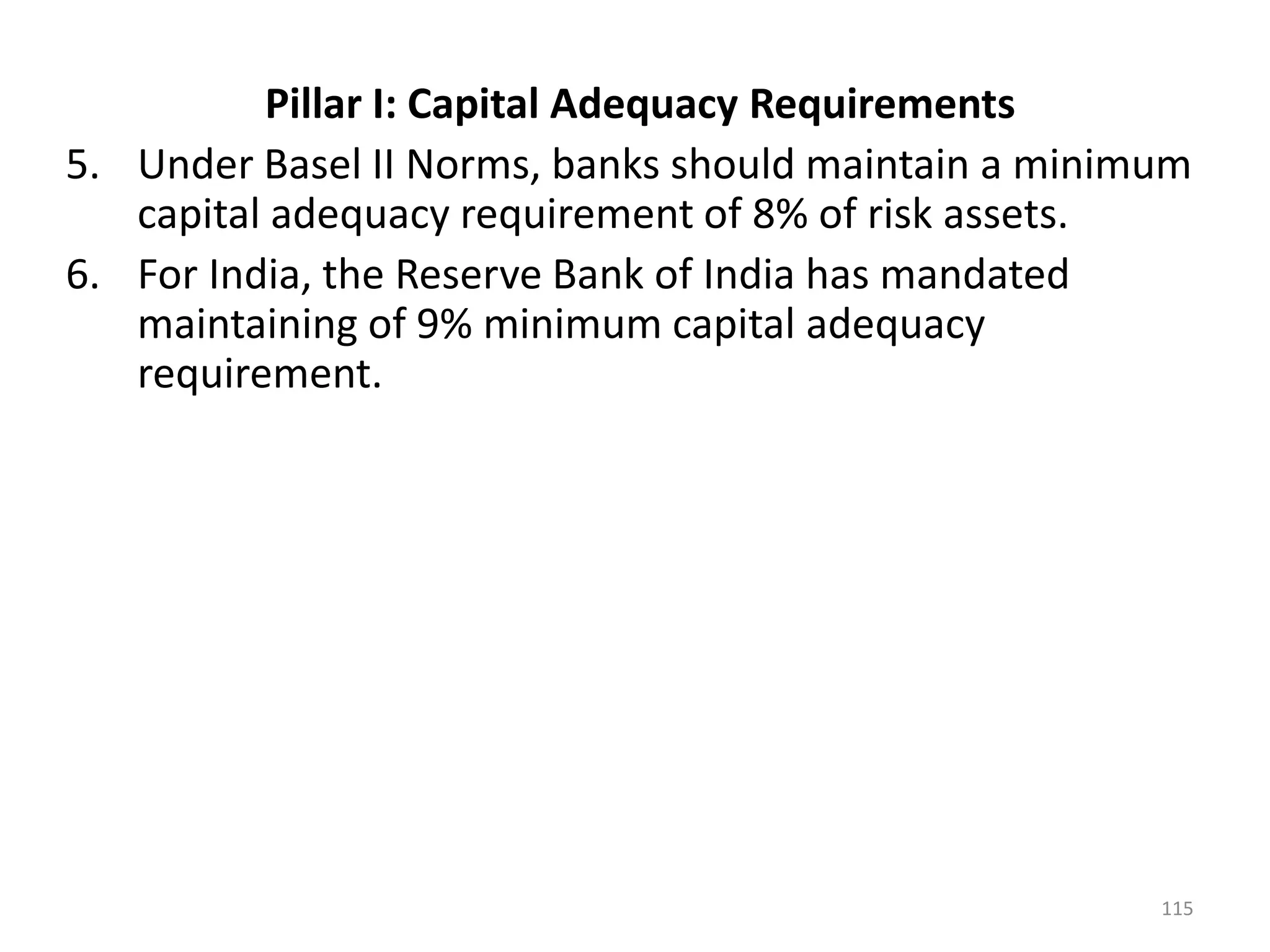 Pillar I: Capital Adequacy Requirements
5. Under Basel II Norms, banks should maintain a minimum
   capital adequacy requirement of 8% of risk assets.
6. For India, the Reserve Bank of India has mandated
   maintaining of 9% minimum capital adequacy
   requirement.




                                                      115
 
