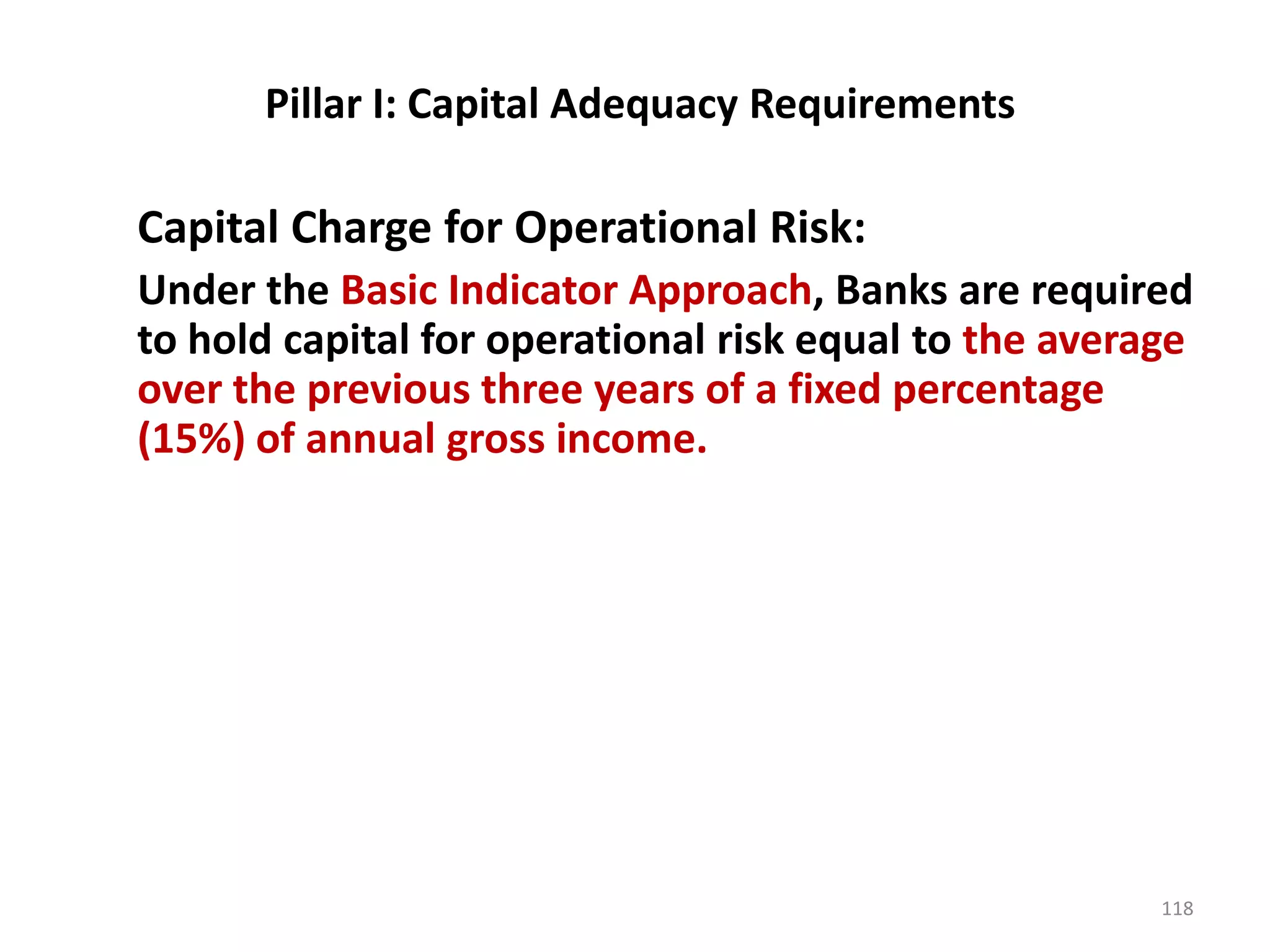 Pillar I: Capital Adequacy Requirements

Capital Charge for Operational Risk:
Under the Basic Indicator Approach, Banks are required
to hold capital for operational risk equal to the average
over the previous three years of a fixed percentage
(15%) of annual gross income.




                                                       118
 