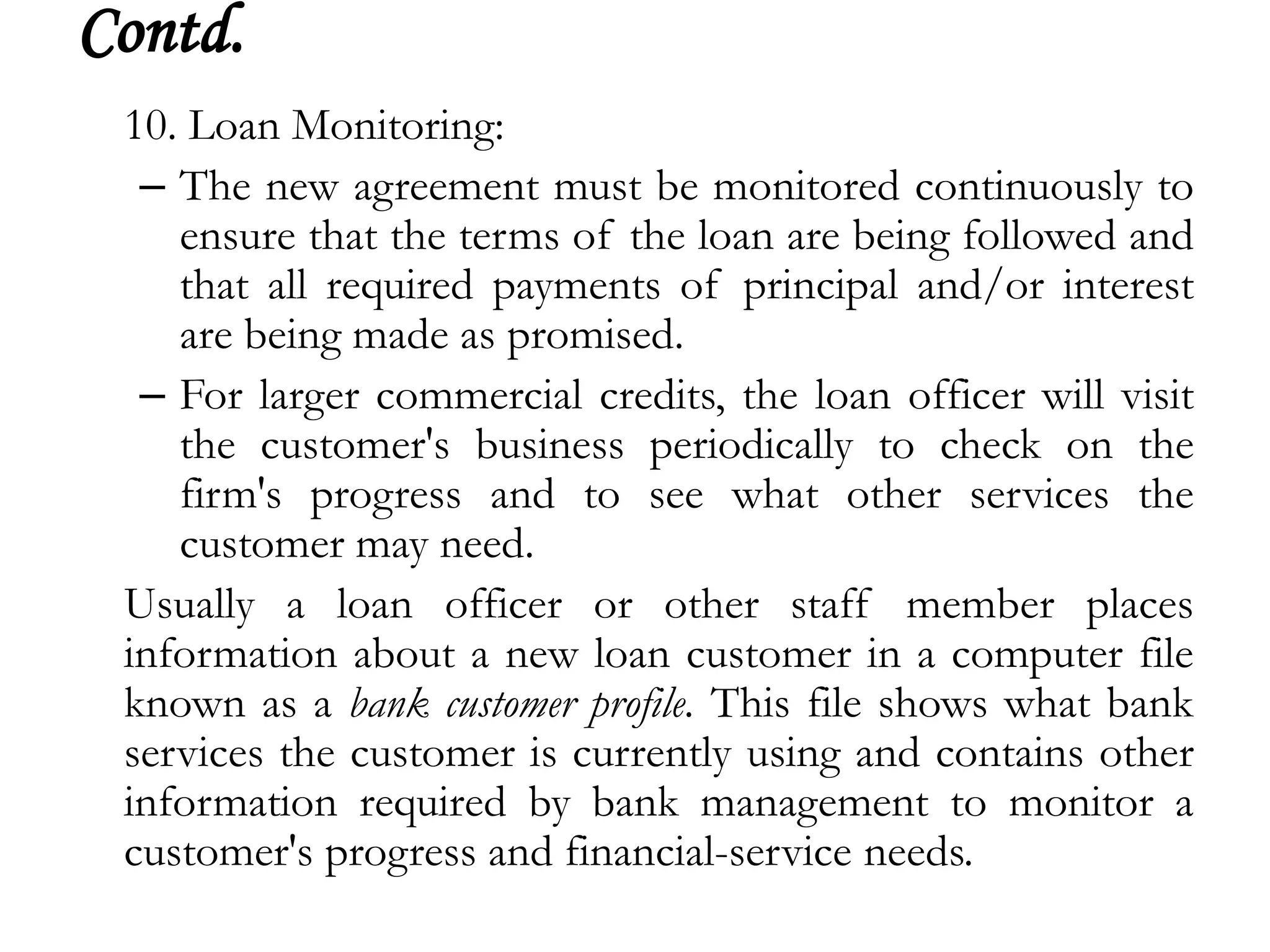 Contd.
 10. Loan Monitoring:
  – The new agreement must be monitored continuously to
    ensure that the terms of the loan are being followed and
    that all required payments of principal and/or interest
    are being made as promised.
  – For larger commercial credits, the loan officer will visit
    the customer's business periodically to check on the
    firm's progress and to see what other services the
    customer may need.
 Usually a loan officer or other staff member places
 information about a new loan customer in a computer file
 known as a bank customer profile. This file shows what bank
 services the customer is currently using and contains other
 information required by bank management to monitor a
 customer's progress and financial-service needs.
 