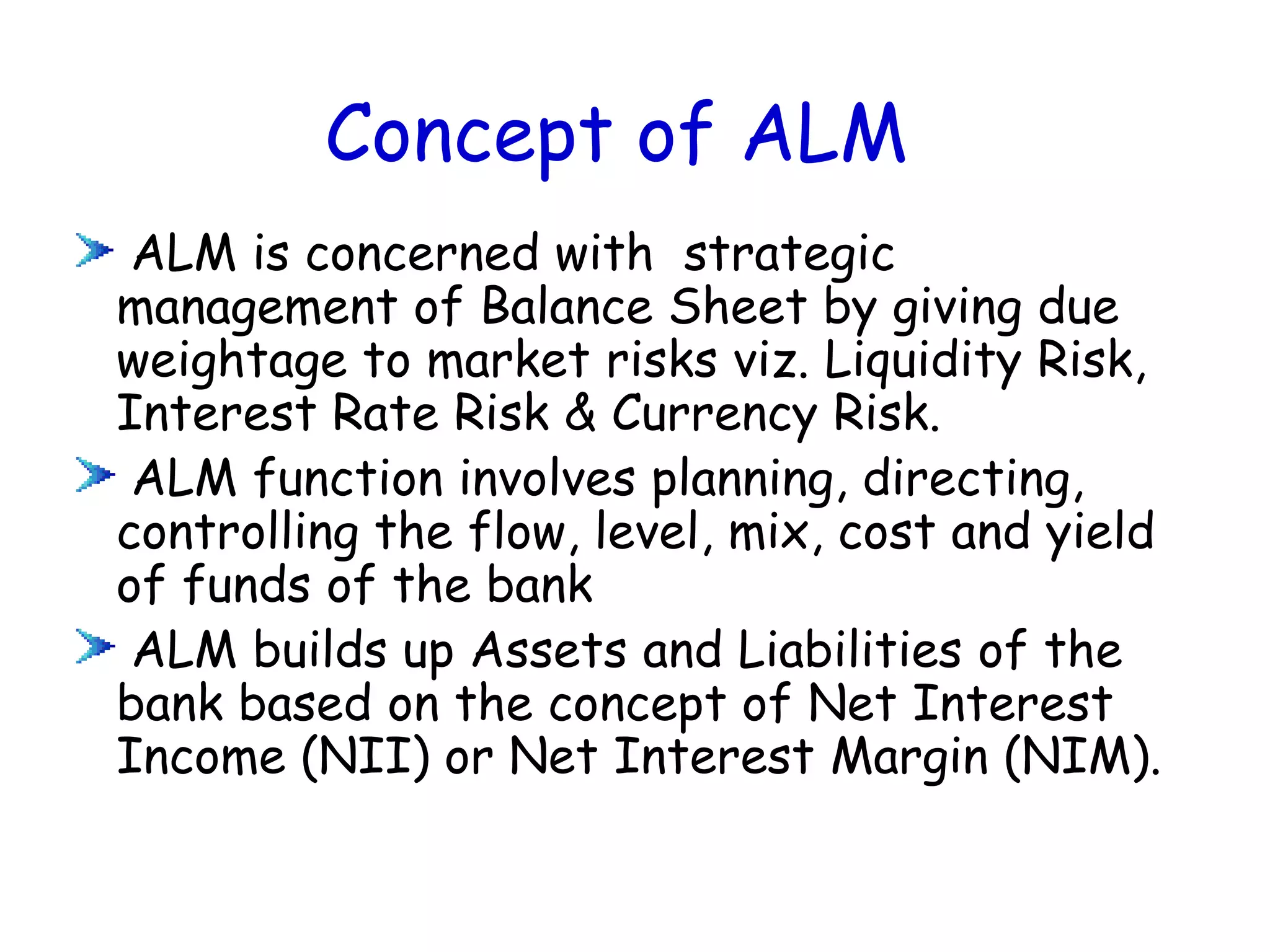 Concept of ALM
 ALM is concerned with strategic
management of Balance Sheet by giving due
weightage to market risks viz. Liquidity Risk,
Interest Rate Risk & Currency Risk.
 ALM function involves planning, directing,
controlling the flow, level, mix, cost and yield
of funds of the bank
 ALM builds up Assets and Liabilities of the
bank based on the concept of Net Interest
Income (NII) or Net Interest Margin (NIM).
 