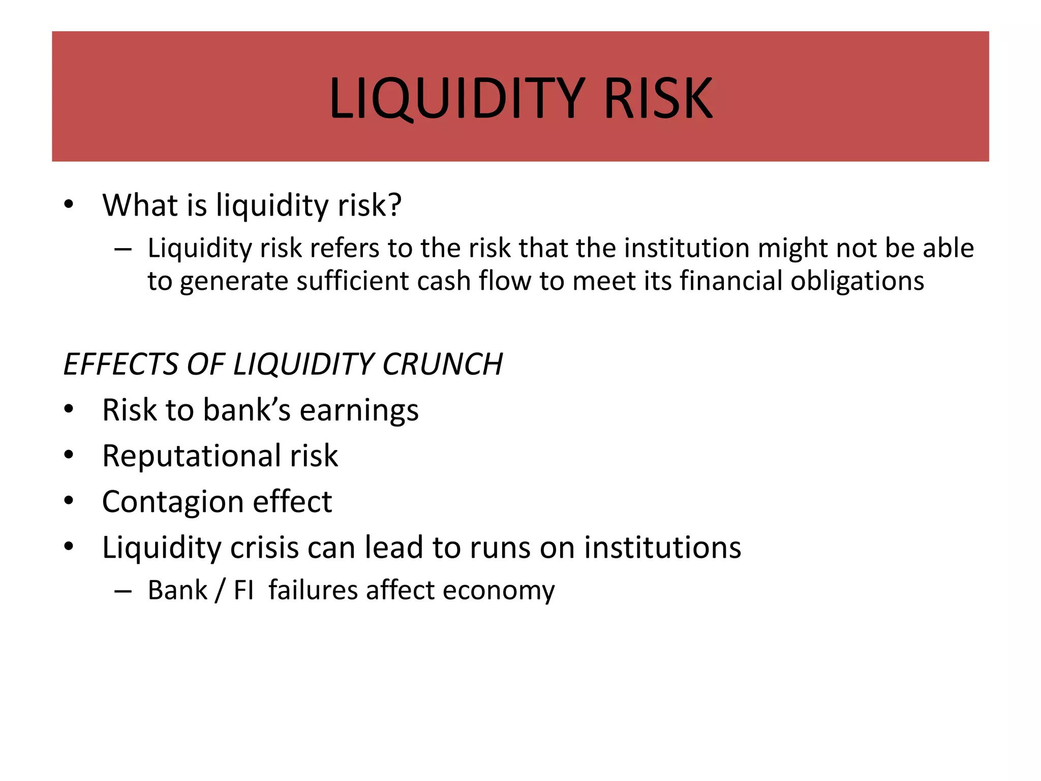 LIQUIDITY RISK
• What is liquidity risk?
   – Liquidity risk refers to the risk that the institution might not be able
     to generate sufficient cash flow to meet its financial obligations

EFFECTS OF LIQUIDITY CRUNCH
• Risk to bank’s earnings
• Reputational risk
• Contagion effect
• Liquidity crisis can lead to runs on institutions
   – Bank / FI failures affect economy
 