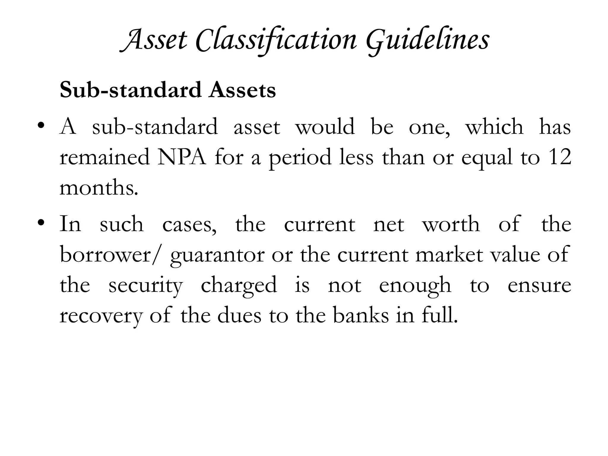 Asset Classification Guidelines
  Sub-standard Assets
• A sub-standard asset would be one, which has
  remained NPA for a period less than or equal to 12
  months.
• In such cases, the current net worth of the
  borrower/ guarantor or the current market value of
  the security charged is not enough to ensure
  recovery of the dues to the banks in full.
 