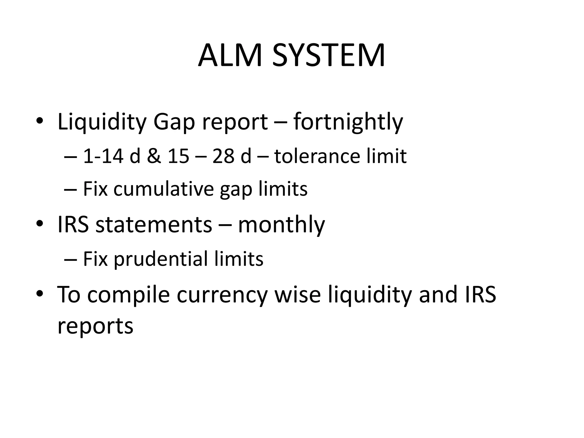 ALM SYSTEM
• Liquidity Gap report – fortnightly
  – 1-14 d & 15 – 28 d – tolerance limit
  – Fix cumulative gap limits
• IRS statements – monthly
  – Fix prudential limits
• To compile currency wise liquidity and IRS
  reports
 