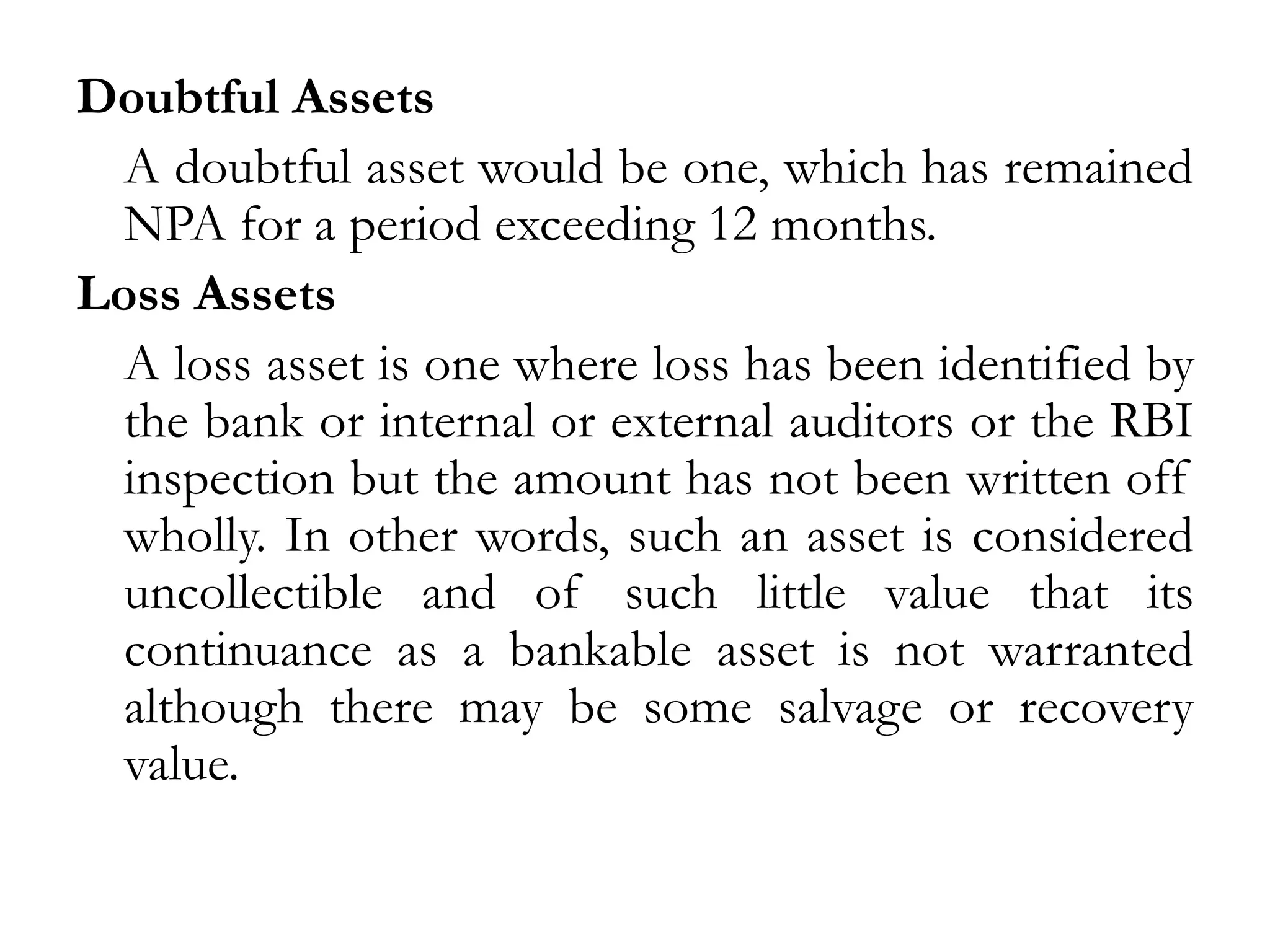 Doubtful Assets
  A doubtful asset would be one, which has remained
  NPA for a period exceeding 12 months.
Loss Assets
  A loss asset is one where loss has been identified by
  the bank or internal or external auditors or the RBI
  inspection but the amount has not been written off
  wholly. In other words, such an asset is considered
  uncollectible and of such little value that its
  continuance as a bankable asset is not warranted
  although there may be some salvage or recovery
  value.
 