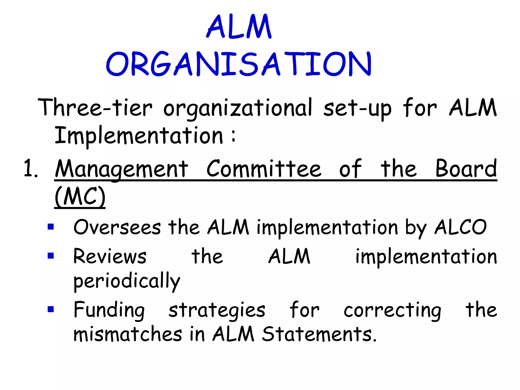 ALM
       ORGANISATION
  Three-tier organizational set-up for ALM
   Implementation :
1. Management Committee of the Board
   (MC)
   Oversees the ALM implementation by ALCO
   Reviews      the  ALM     implementation
    periodically
   Funding strategies for correcting the
    mismatches in ALM Statements.
 
