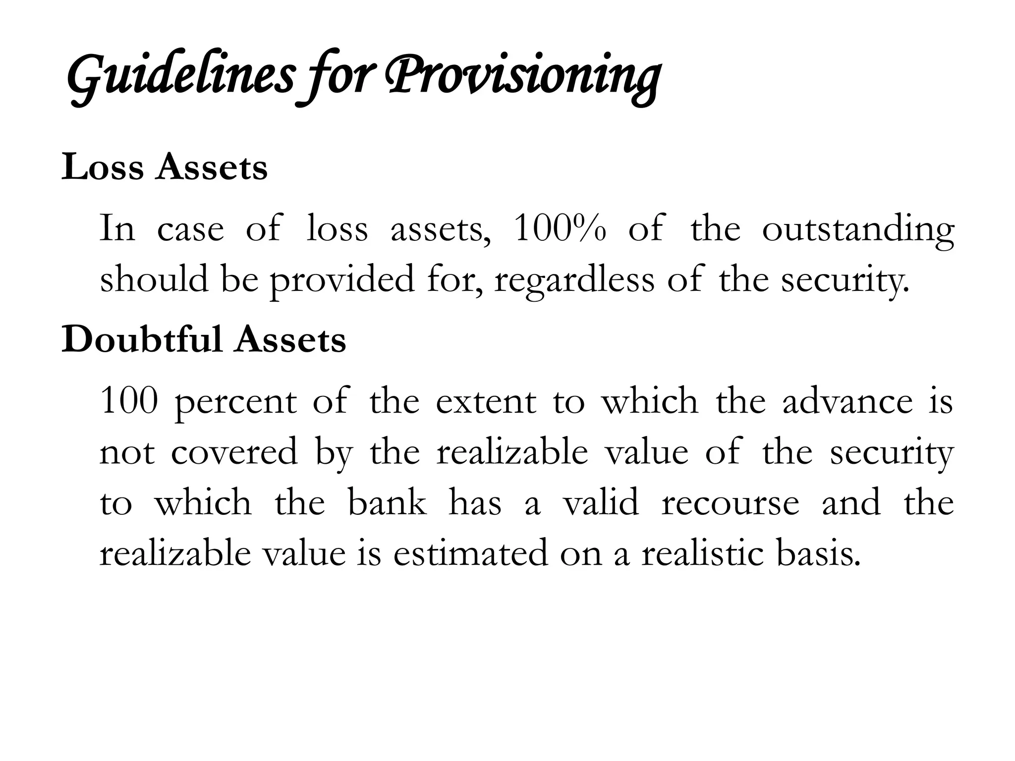 Guidelines for Provisioning
Loss Assets
  In case of loss assets, 100% of the outstanding
  should be provided for, regardless of the security.
Doubtful Assets
  100 percent of the extent to which the advance is
  not covered by the realizable value of the security
  to which the bank has a valid recourse and the
  realizable value is estimated on a realistic basis.
 
