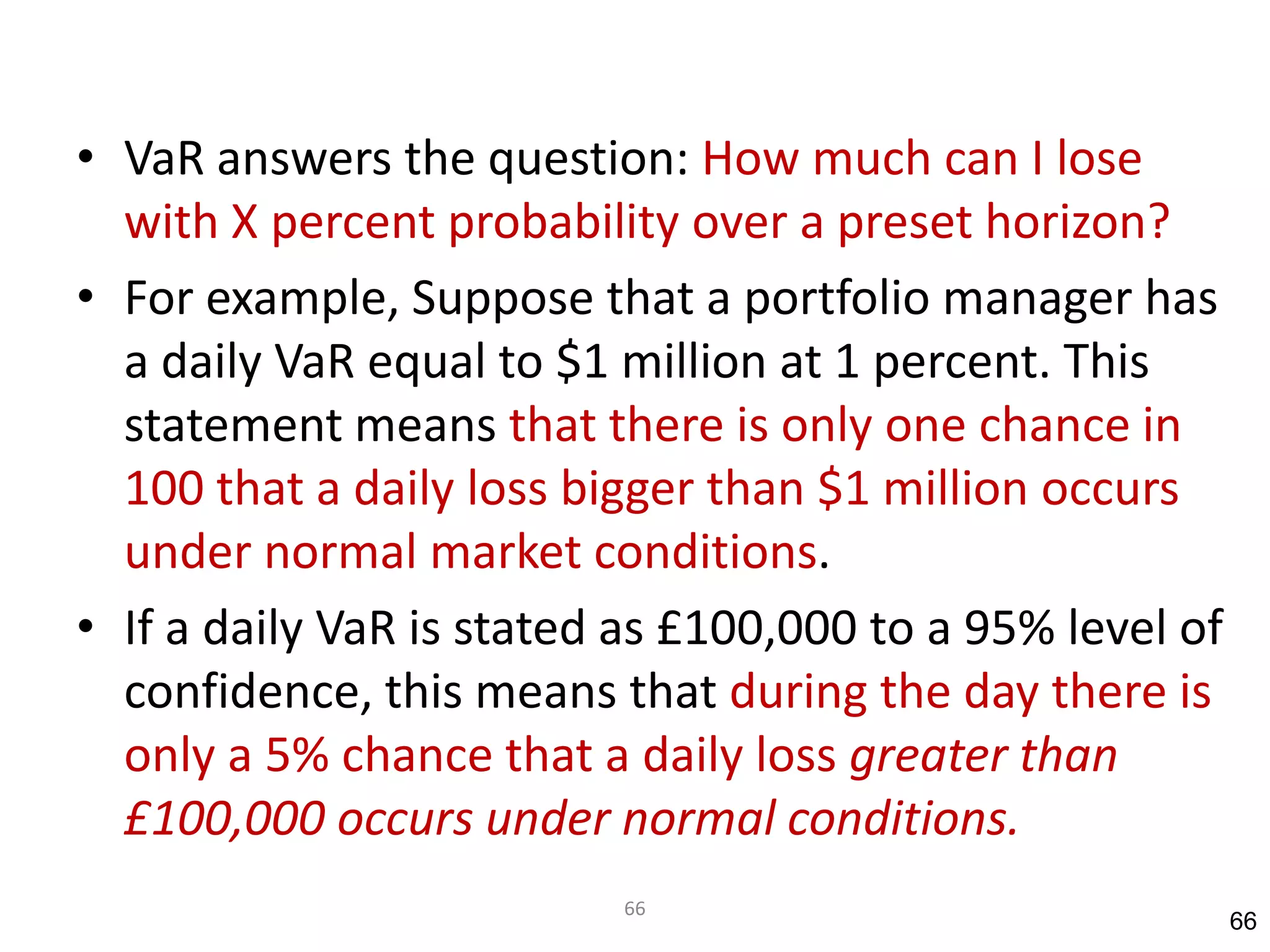 • VaR answers the question: How much can I lose
  with X percent probability over a preset horizon?
• For example, Suppose that a portfolio manager has
  a daily VaR equal to $1 million at 1 percent. This
  statement means that there is only one chance in
  100 that a daily loss bigger than $1 million occurs
  under normal market conditions.
• If a daily VaR is stated as £100,000 to a 95% level of
  confidence, this means that during the day there is
  only a 5% chance that a daily loss greater than
  £100,000 occurs under normal conditions.
                          66
                                                           66
 