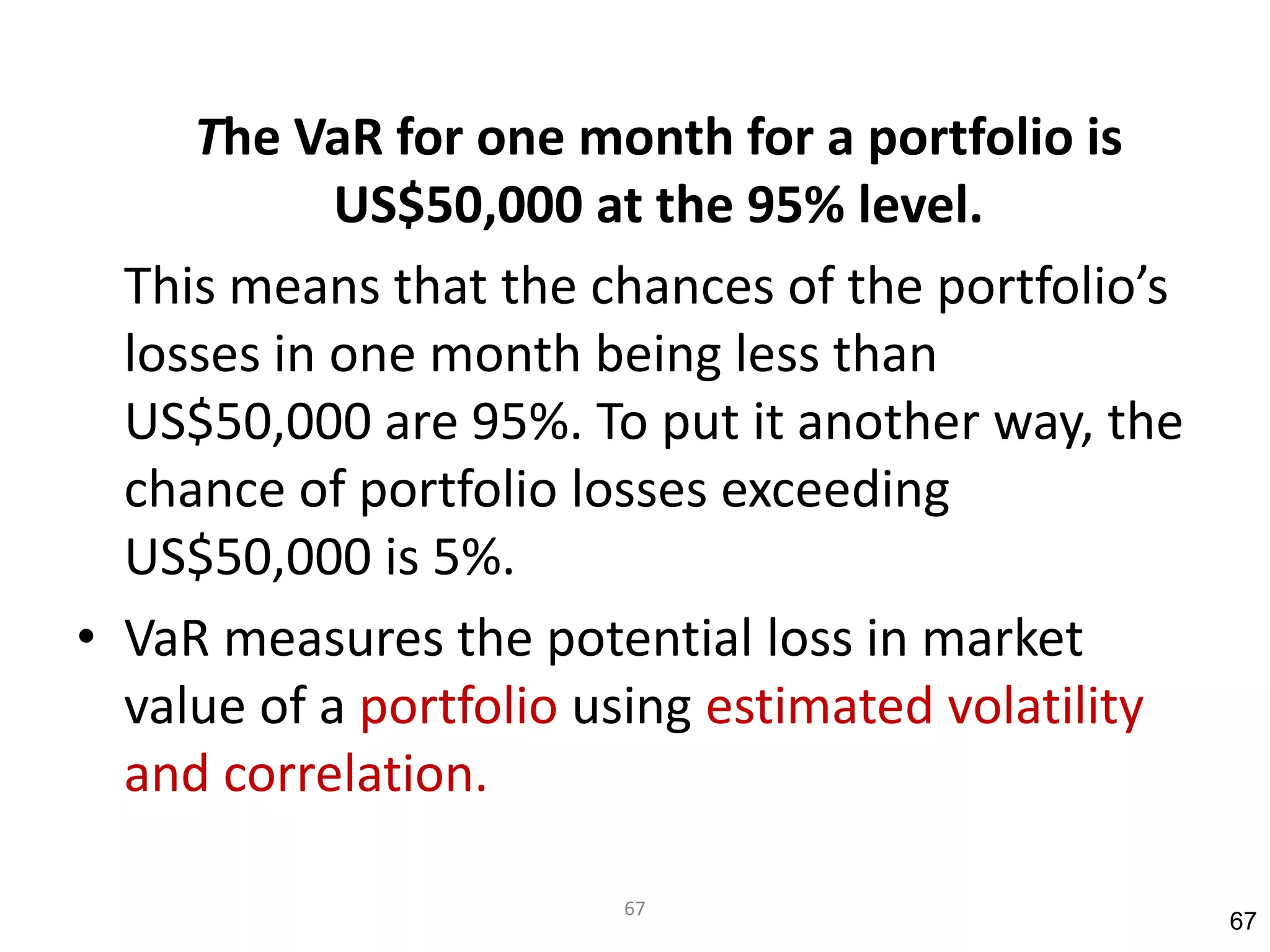 The VaR for one month for a portfolio is
            US$50,000 at the 95% level.
  This means that the chances of the portfolio’s
  losses in one month being less than
  US$50,000 are 95%. To put it another way, the
  chance of portfolio losses exceeding
  US$50,000 is 5%.
• VaR measures the potential loss in market
  value of a portfolio using estimated volatility
  and correlation.

                        67
                                                    67
 