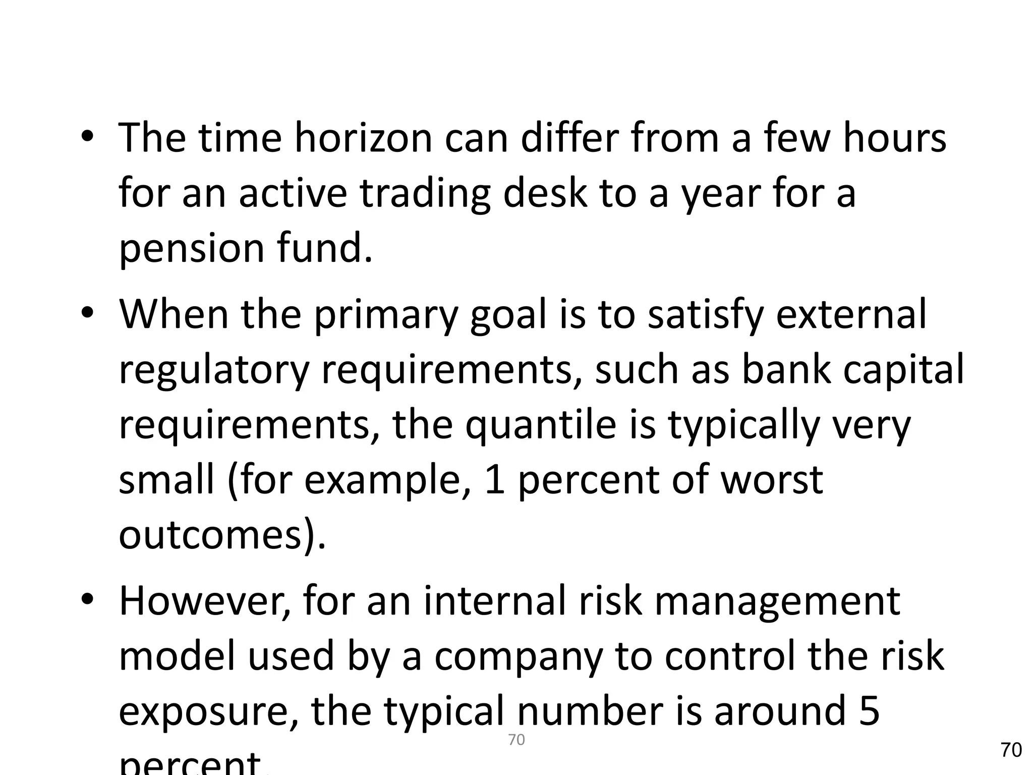 • The time horizon can differ from a few hours
  for an active trading desk to a year for a
  pension fund.
• When the primary goal is to satisfy external
  regulatory requirements, such as bank capital
  requirements, the quantile is typically very
  small (for example, 1 percent of worst
  outcomes).
• However, for an internal risk management
  model used by a company to control the risk
  exposure, the typical number is around 5
                      70
                                                  70
 