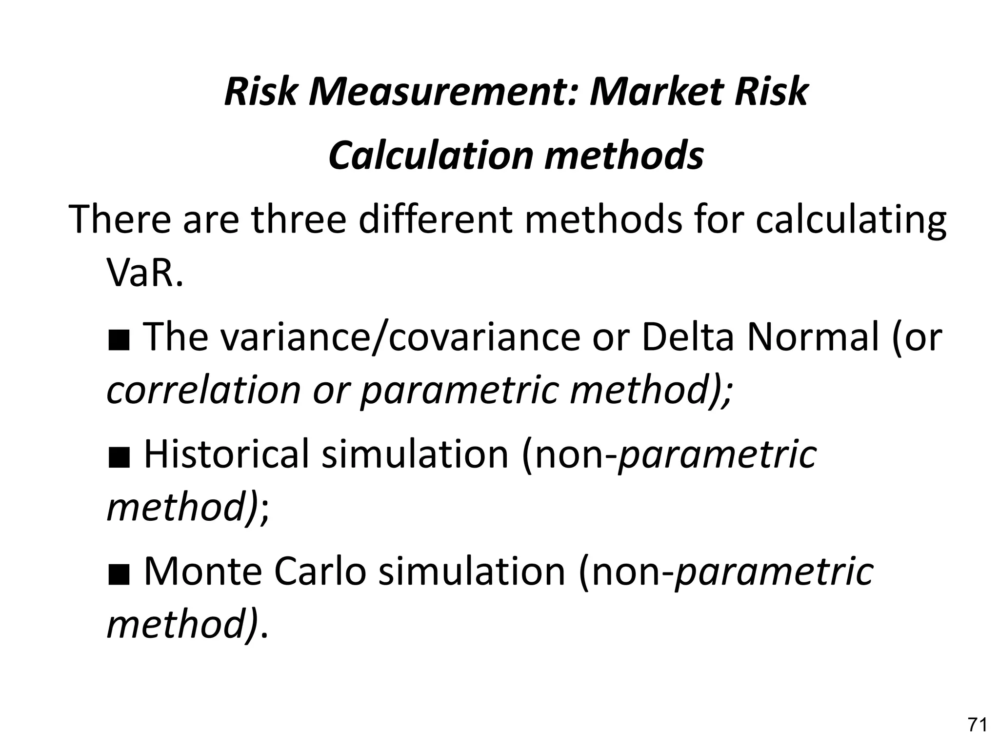 Risk Measurement: Market Risk
               Calculation methods
There are three different methods for calculating
  VaR.
  ■ The variance/covariance or Delta Normal (or
  correlation or parametric method);
  ■ Historical simulation (non-parametric
  method);
  ■ Monte Carlo simulation (non-parametric
  method).

                                                    71
 