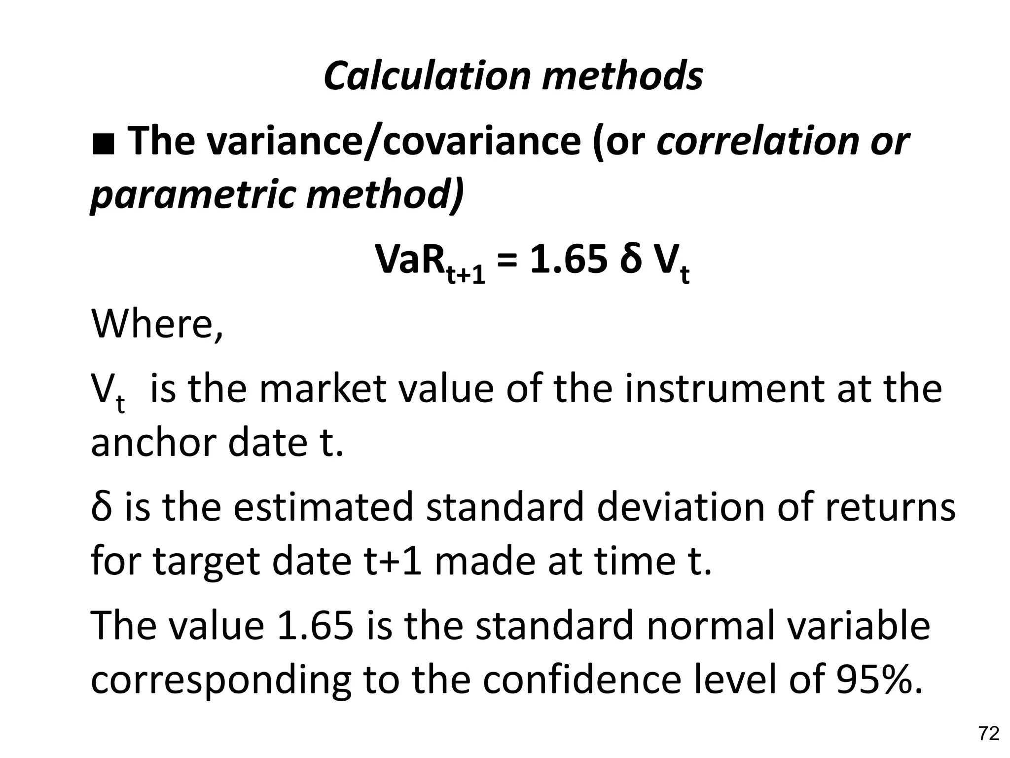 Calculation methods
■ The variance/covariance (or correlation or
parametric method)
                 VaRt+1 = 1.65 δ Vt
Where,
Vt is the market value of the instrument at the
anchor date t.
δ is the estimated standard deviation of returns
for target date t+1 made at time t.
The value 1.65 is the standard normal variable
corresponding to the confidence level of 95%.
                                                   72
 