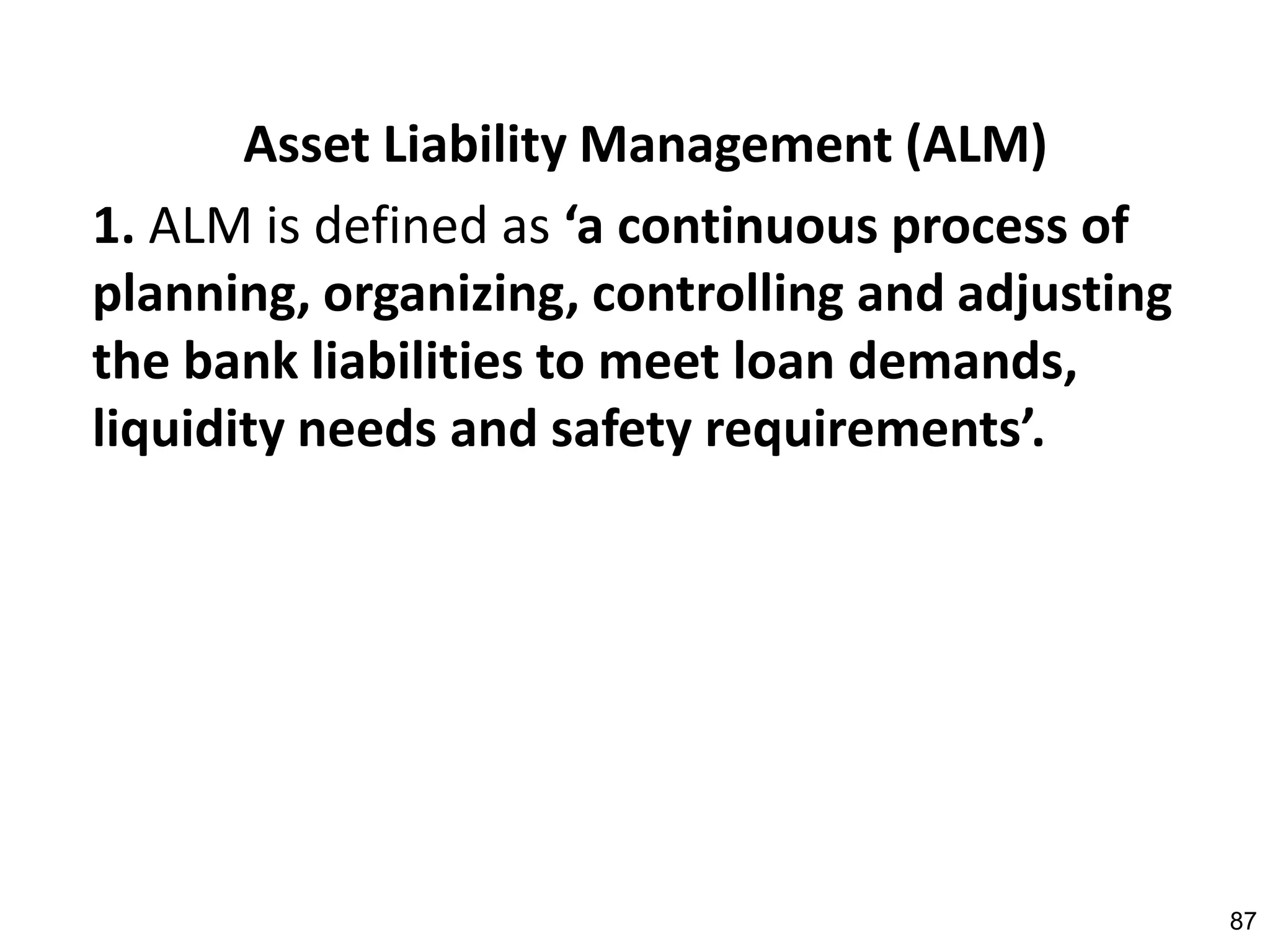 Asset Liability Management (ALM)
1. ALM is defined as ‘a continuous process of
planning, organizing, controlling and adjusting
the bank liabilities to meet loan demands,
liquidity needs and safety requirements’.




                                                  87
 