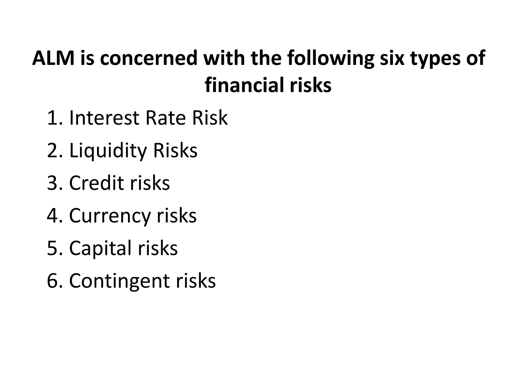 ALM is concerned with the following six types of
                    financial risks
 1. Interest Rate Risk
 2. Liquidity Risks
 3. Credit risks
 4. Currency risks
 5. Capital risks
 6. Contingent risks
 