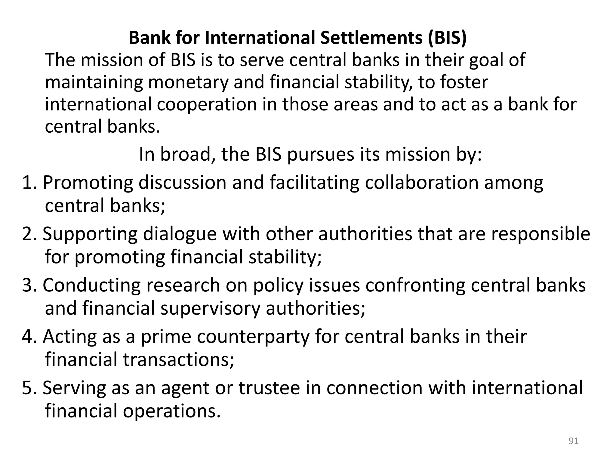 Bank for International Settlements (BIS)
   The mission of BIS is to serve central banks in their goal of
   maintaining monetary and financial stability, to foster
   international cooperation in those areas and to act as a bank for
   central banks.
               In broad, the BIS pursues its mission by:
1. Promoting discussion and facilitating collaboration among
   central banks;
2. Supporting dialogue with other authorities that are responsible
   for promoting financial stability;
3. Conducting research on policy issues confronting central banks
   and financial supervisory authorities;
4. Acting as a prime counterparty for central banks in their
   financial transactions;
5. Serving as an agent or trustee in connection with international
   financial operations.
                                                                 91
 
