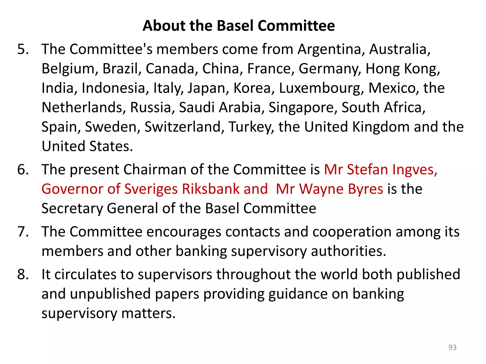 About the Basel Committee
5.   The Committee's members come from Argentina, Australia,
     Belgium, Brazil, Canada, China, France, Germany, Hong Kong,
     India, Indonesia, Italy, Japan, Korea, Luxembourg, Mexico, the
     Netherlands, Russia, Saudi Arabia, Singapore, South Africa,
     Spain, Sweden, Switzerland, Turkey, the United Kingdom and the
     United States.
6.   The present Chairman of the Committee is Mr Stefan Ingves,
     Governor of Sveriges Riksbank and Mr Wayne Byres is the
     Secretary General of the Basel Committee
7.   The Committee encourages contacts and cooperation among its
     members and other banking supervisory authorities.
8.   It circulates to supervisors throughout the world both published
     and unpublished papers providing guidance on banking
     supervisory matters.
                                                                  93
 