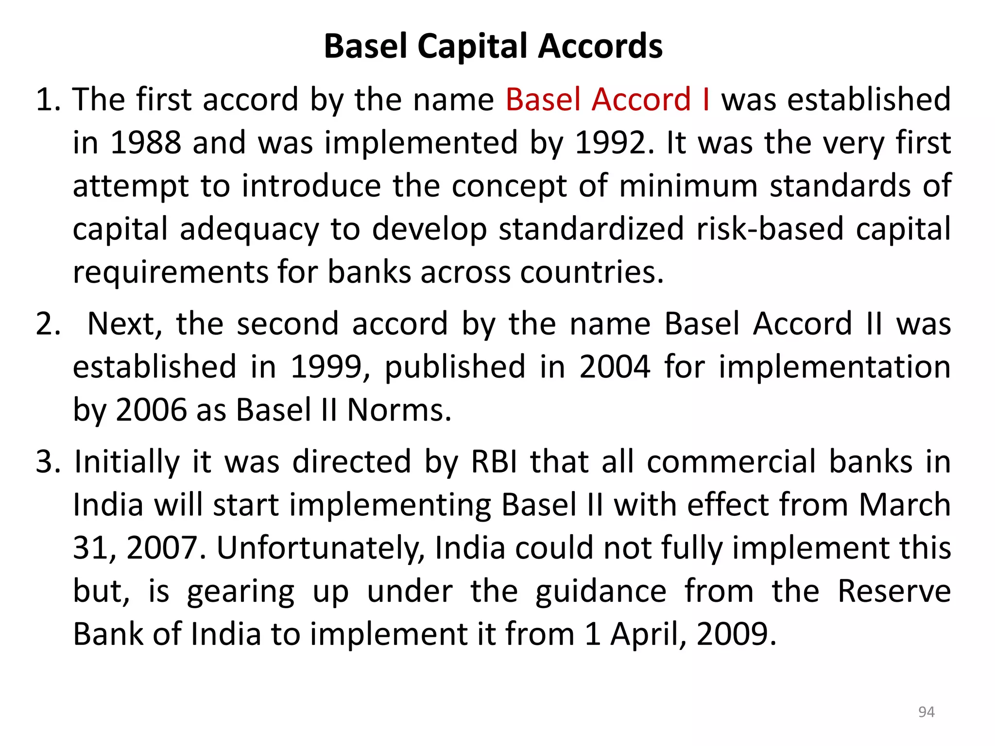 Basel Capital Accords
1. The first accord by the name Basel Accord I was established
   in 1988 and was implemented by 1992. It was the very first
   attempt to introduce the concept of minimum standards of
   capital adequacy to develop standardized risk-based capital
   requirements for banks across countries.
2. Next, the second accord by the name Basel Accord II was
   established in 1999, published in 2004 for implementation
   by 2006 as Basel II Norms.
3. Initially it was directed by RBI that all commercial banks in
   India will start implementing Basel II with effect from March
   31, 2007. Unfortunately, India could not fully implement this
   but, is gearing up under the guidance from the Reserve
   Bank of India to implement it from 1 April, 2009.

                                                             94
 