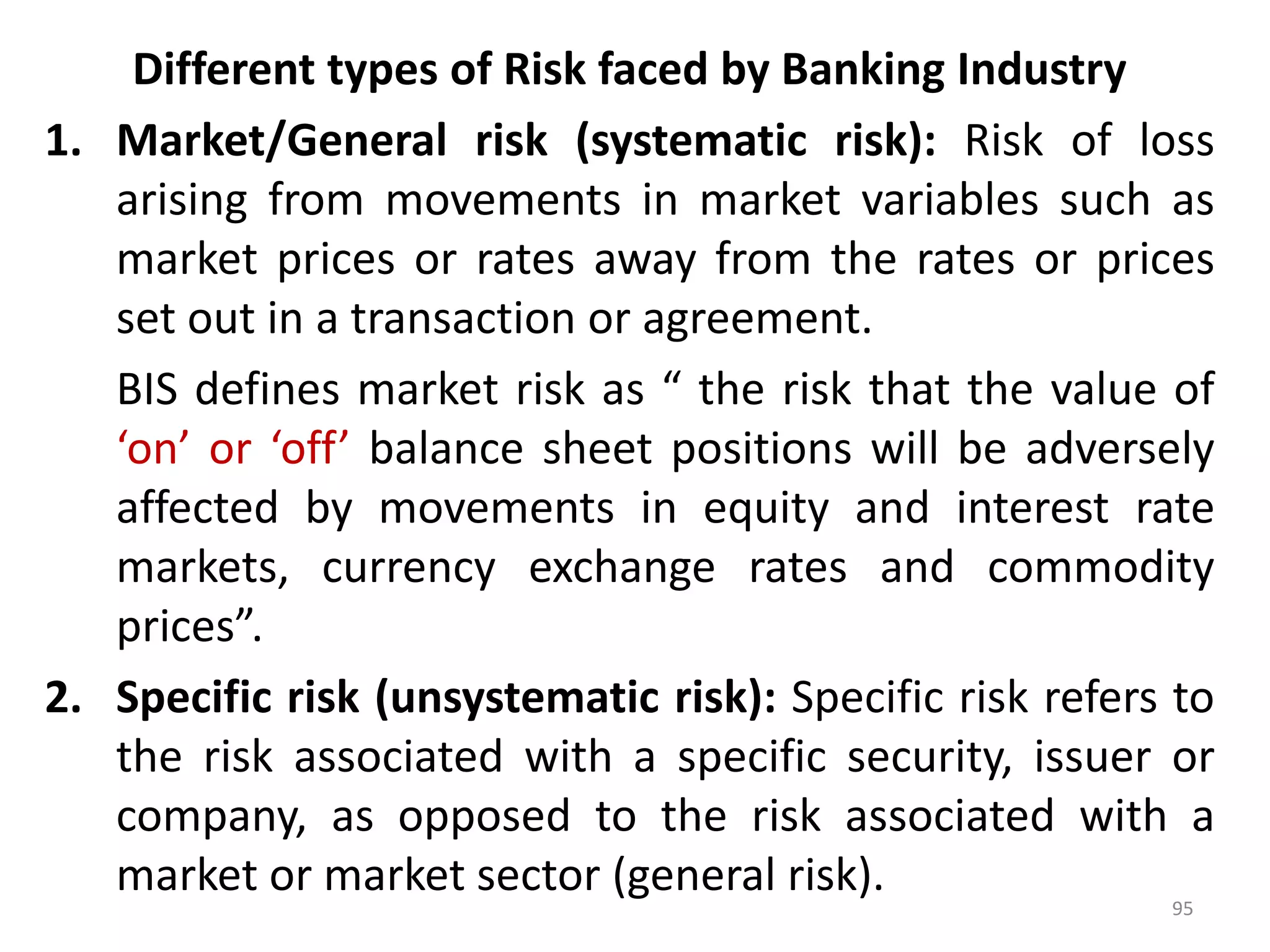 Different types of Risk faced by Banking Industry
1. Market/General risk (systematic risk): Risk of loss
   arising from movements in market variables such as
   market prices or rates away from the rates or prices
   set out in a transaction or agreement.
   BIS defines market risk as “ the risk that the value of
   ‘on’ or ‘off’ balance sheet positions will be adversely
   affected by movements in equity and interest rate
   markets, currency exchange rates and commodity
   prices”.
2. Specific risk (unsystematic risk): Specific risk refers to
   the risk associated with a specific security, issuer or
   company, as opposed to the risk associated with a
   market or market sector (general risk).
                                                          95
 