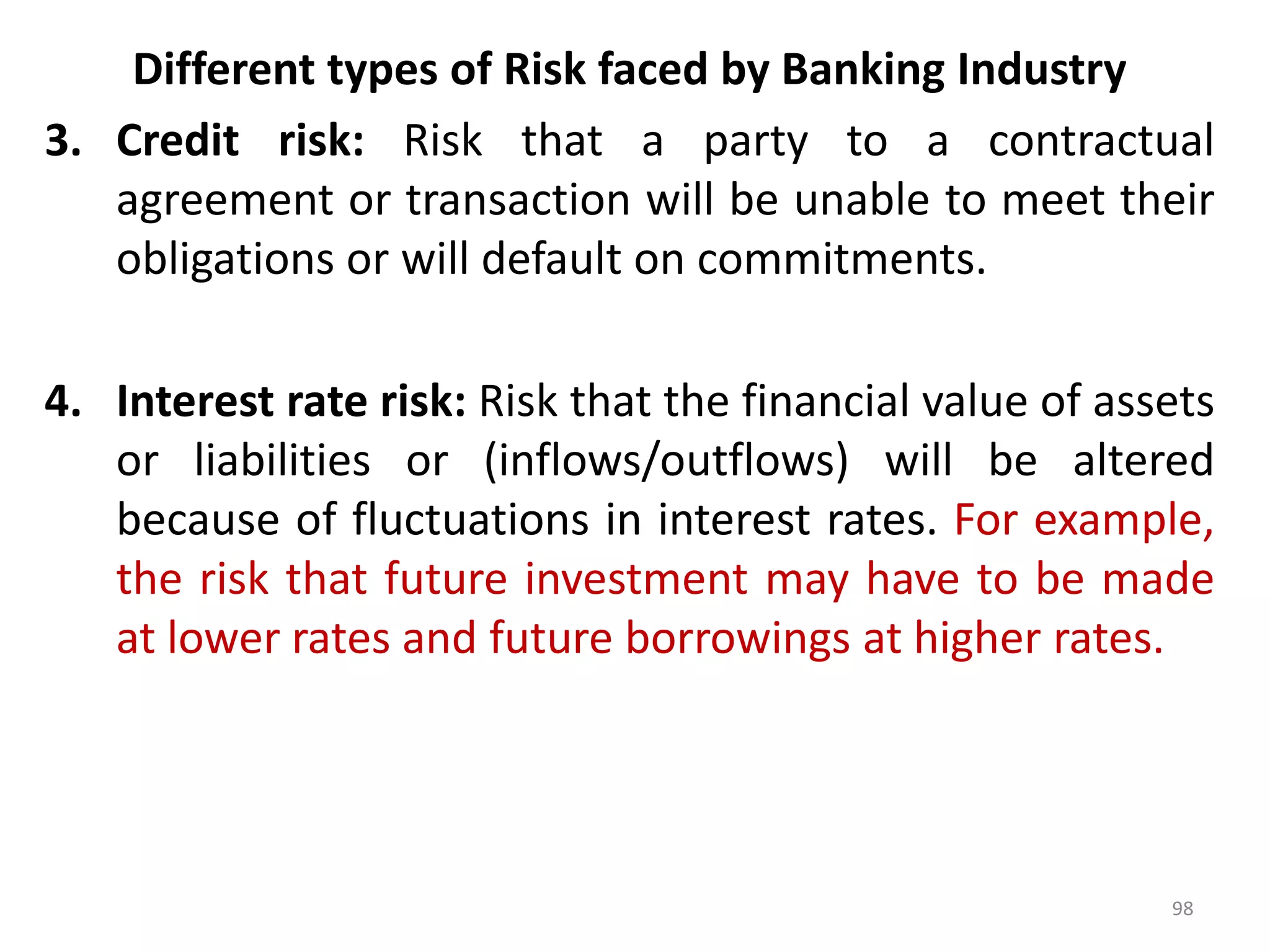 Different types of Risk faced by Banking Industry
3. Credit risk: Risk that a party to a contractual
   agreement or transaction will be unable to meet their
   obligations or will default on commitments.

4. Interest rate risk: Risk that the financial value of assets
   or liabilities or (inflows/outflows) will be altered
   because of fluctuations in interest rates. For example,
   the risk that future investment may have to be made
   at lower rates and future borrowings at higher rates.




                                                           98
 