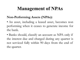 Management of NPAs
Non-Performing Assets (NPAs):
• An asset, including a leased asset, becomes non
performing when it ceases to generate income for
the bank.
• Banks should, classify an account as NPA only if
the interest due and charged during any quarter is
not serviced fully within 90 days from the end of
the quarter.
 