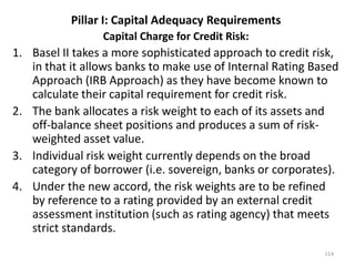 Pillar I: Capital Adequacy Requirements
                 Capital Charge for Credit Risk:
1. Basel II takes a more sophisticated approach to credit risk,
   in that it allows banks to make use of Internal Rating Based
   Approach (IRB Approach) as they have become known to
   calculate their capital requirement for credit risk.
2. The bank allocates a risk weight to each of its assets and
   off-balance sheet positions and produces a sum of risk-
   weighted asset value.
3. Individual risk weight currently depends on the broad
   category of borrower (i.e. sovereign, banks or corporates).
4. Under the new accord, the risk weights are to be refined
   by reference to a rating provided by an external credit
   assessment institution (such as rating agency) that meets
   strict standards.
                                                            114
 