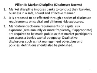 Pillar III: Market Discipline (Disclosure Norms)
1. Market discipline imposes banks to conduct their banking
   business in a safe, sound and effective manner.
2. It is proposed to be effected through a series of disclosure
   requirements on capital and different risk exposures.
3. Mandatory disclosure requirements on capital risk
   exposure (semiannually or more frequently, if appropriate)
   are required to be made public so that market participants
   can assess a bank's capital adequacy. Qualitative
   disclosures such as risk management objectives and
   policies, definitions should also be published.




                                                            131
 